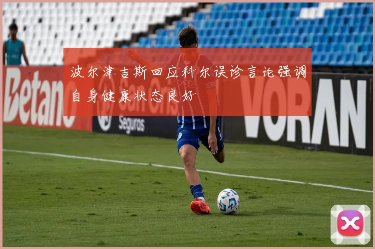 波尔津吉斯回应科尔误诊言论强调自身健康状态良好