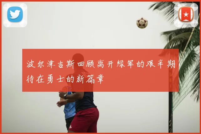 波尔津吉斯回顾离开绿军的艰辛期待在勇士的新篇章