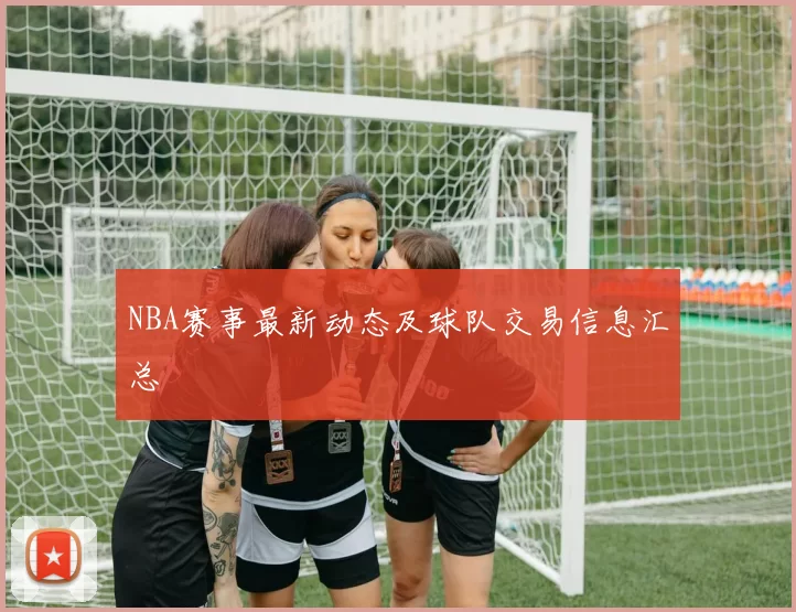 NBA赛事最新动态及球队交易信息汇总