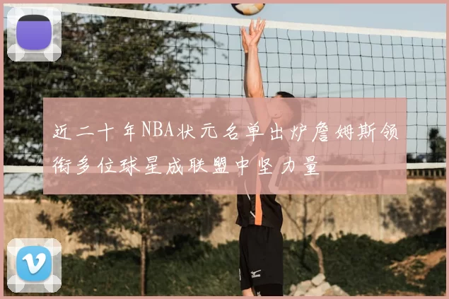 近二十年NBA状元名单出炉詹姆斯领衔多位球星成联盟中坚力量
