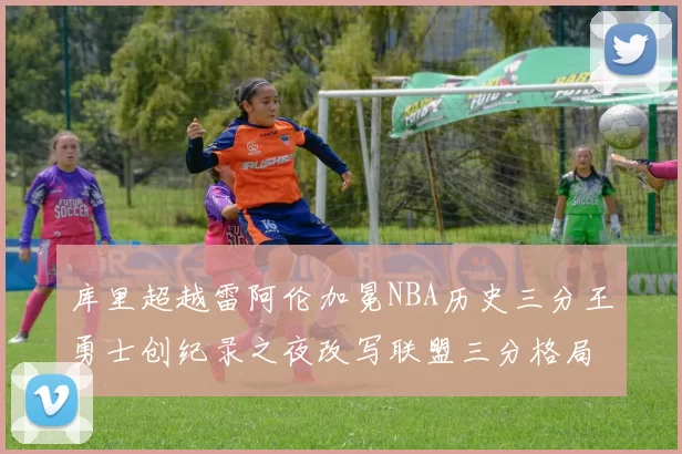 库里超越雷阿伦加冕NBA历史三分王勇士创纪录之夜改写联盟三分格局