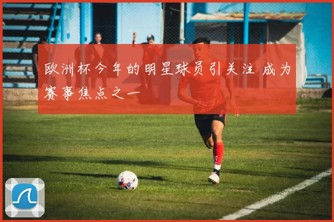 欧洲杯今年的明星球员引关注 成为赛事焦点之一