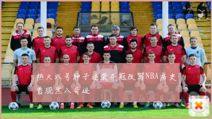 热火八号种子逆袭夺冠改写NBA历史首现黑八奇迹
