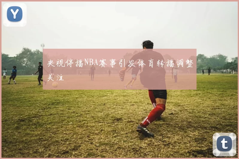 央视停播NBA赛事引发体育转播调整关注