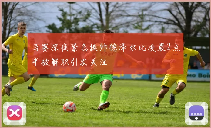 马赛深夜紧急换帅德泽尔比凌晨2点半被解职引发关注