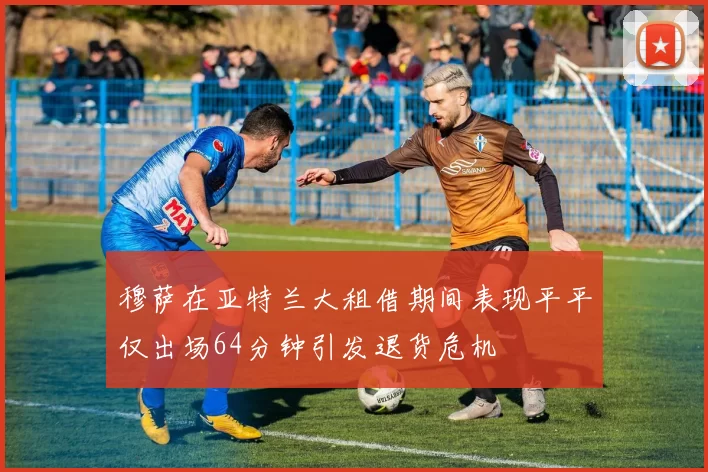 穆萨在亚特兰大租借期间表现平平仅出场64分钟引发退货危机