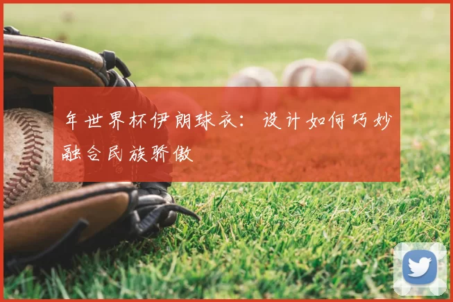 年世界杯伊朗球衣:设计如何巧妙融合民族骄傲