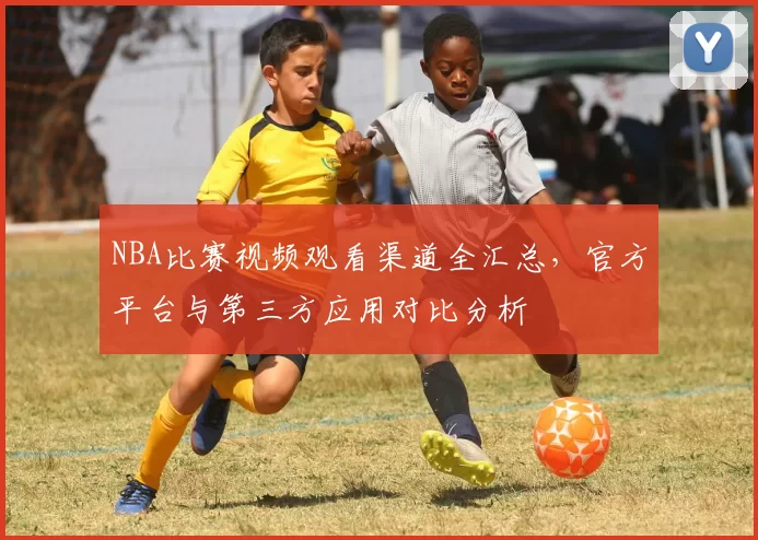 NBA比赛视频观看渠道全汇总，官方平台与第三方应用对比分析
