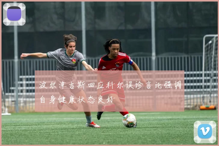 波尔津吉斯回应科尔误诊言论强调自身健康状态良好