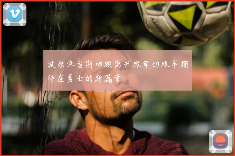 波尔津吉斯回顾离开绿军的艰辛期待在勇士的新篇章