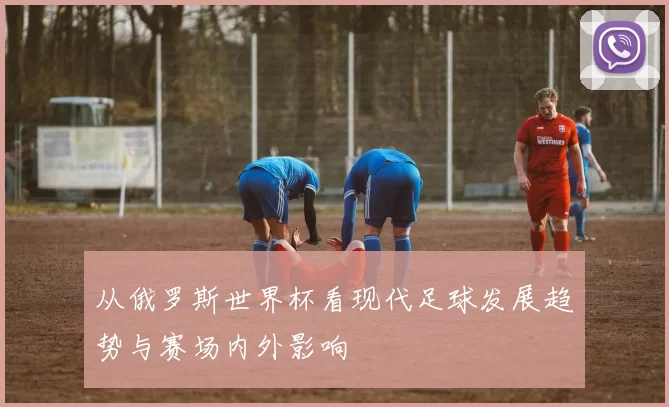 从俄罗斯世界杯看现代足球发展趋势与赛场内外影响