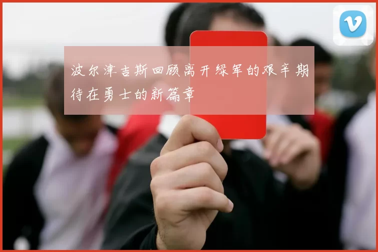 波尔津吉斯回顾离开绿军的艰辛期待在勇士的新篇章