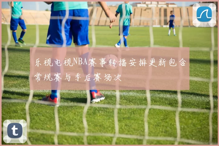 乐视电视NBA赛事转播安排更新包含常规赛与季后赛场次