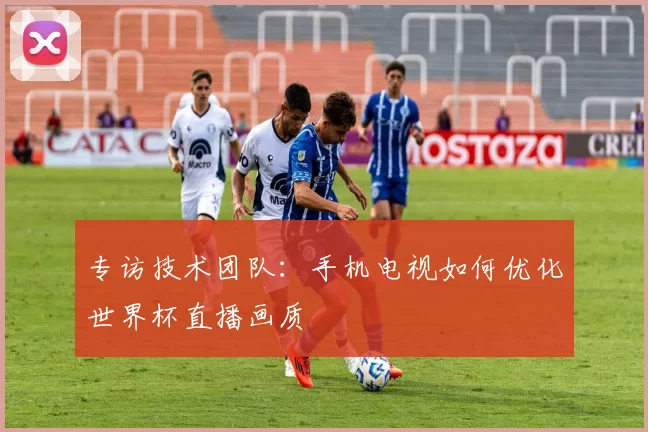 专访技术团队:手机电视如何优化世界杯直播画质
