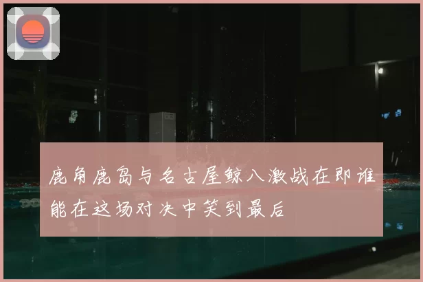 鹿角鹿岛与名古屋鲸八激战在即谁能在这场对决中笑到最后