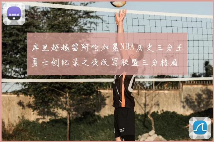 库里超越雷阿伦加冕NBA历史三分王勇士创纪录之夜改写联盟三分格局