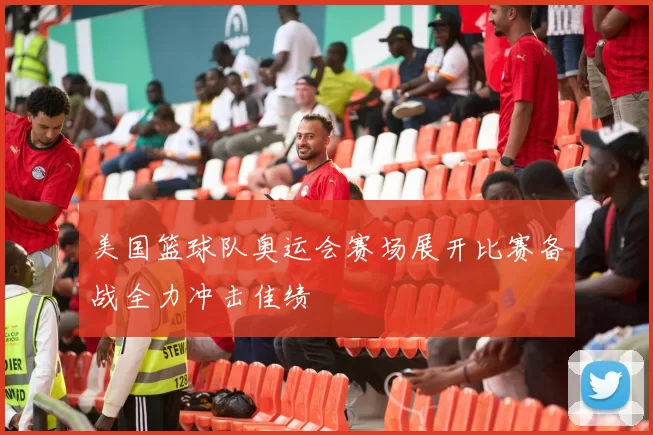 美国篮球队奥运会赛场展开比赛备战全力冲击佳绩