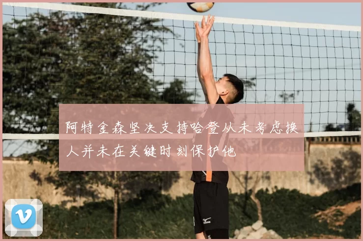 阿特金森坚决支持哈登从未考虑换人并未在关键时刻保护他