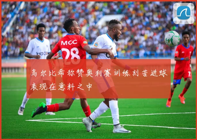 乌尔比希称赞奥利赛训练刻苦进球表现在意料之中