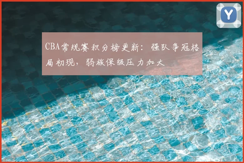 CBA常规赛积分榜更新：强队争冠格局初现，弱旅保级压力加大