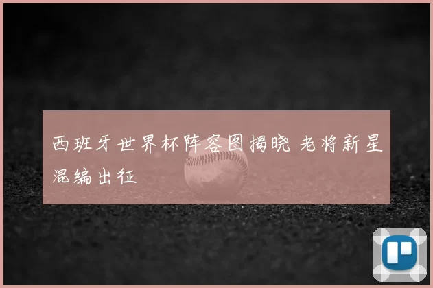西班牙世界杯阵容图揭晓 老将新星混编出征