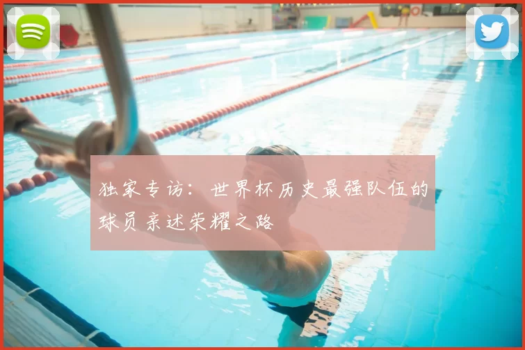 独家专访：世界杯历史最强队伍的球员亲述荣耀之路