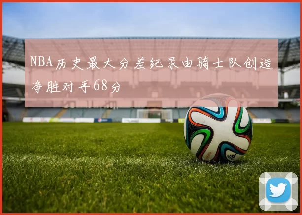 NBA历史最大分差纪录由骑士队创造净胜对手68分