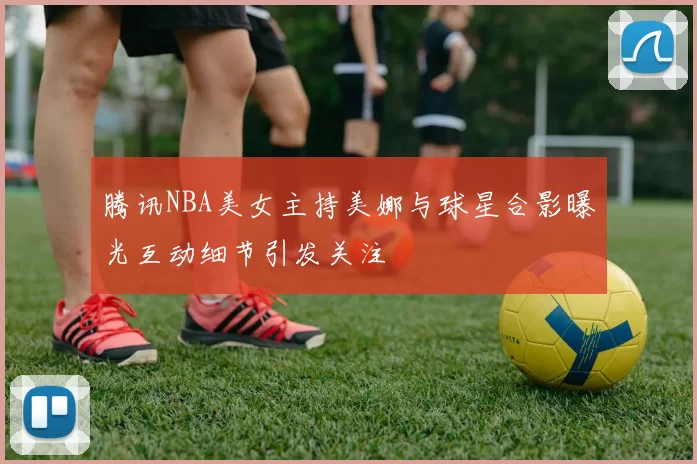 腾讯NBA美女主持美娜与球星合影曝光互动细节引发关注