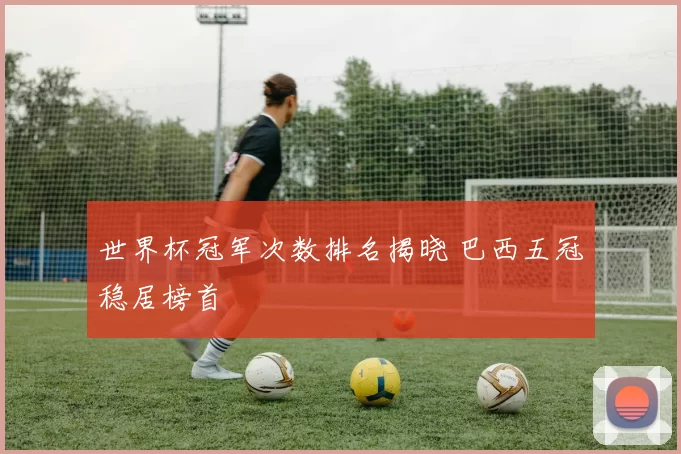 世界杯冠军次数排名揭晓 巴西五冠稳居榜首