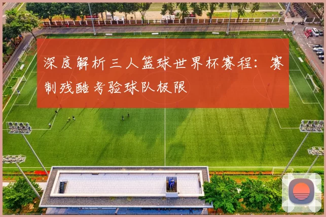 深度解析三人篮球世界杯赛程:赛制残酷考验球队极限