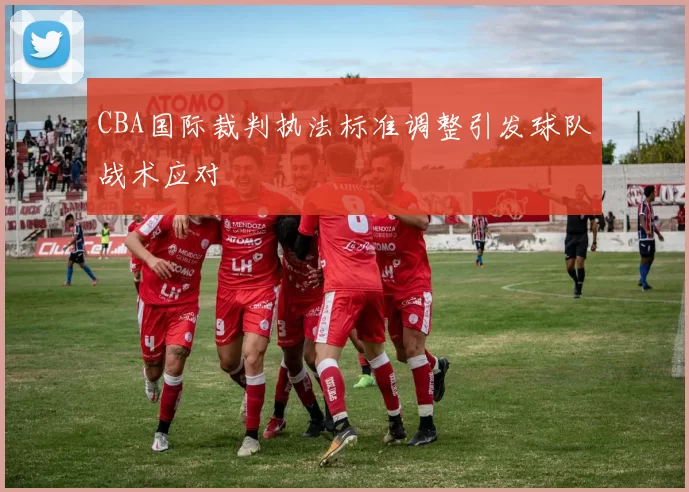 CBA国际裁判执法标准调整引发球队战术应对