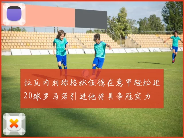 拉瓦内利称格林伍德在意甲轻松进20球罗马若引进他将具争冠实力