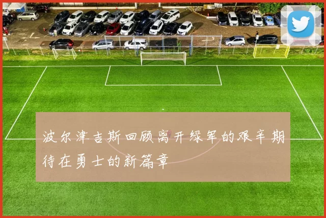 波尔津吉斯回顾离开绿军的艰辛期待在勇士的新篇章