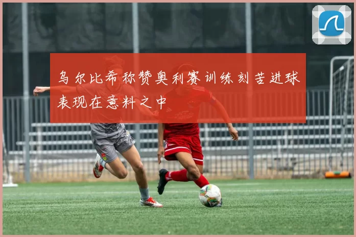 乌尔比希称赞奥利赛训练刻苦进球表现在意料之中