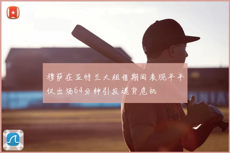 穆萨在亚特兰大租借期间表现平平仅出场64分钟引发退货危机