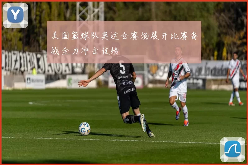 美国篮球队奥运会赛场展开比赛备战全力冲击佳绩
