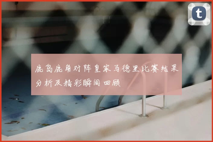 鹿岛鹿角对阵皇家马德里比赛结果分析及精彩瞬间回顾