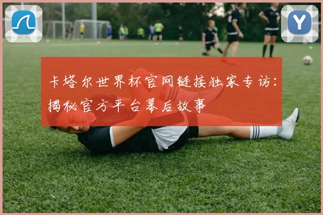 卡塔尔世界杯官网链接独家专访：揭秘官方平台幕后故事