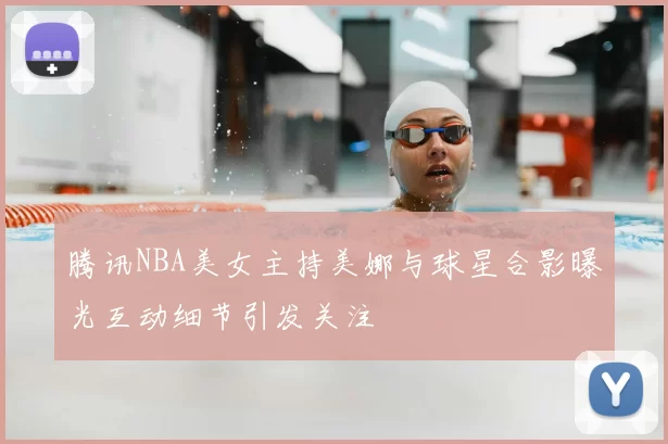 腾讯NBA美女主持美娜与球星合影曝光互动细节引发关注