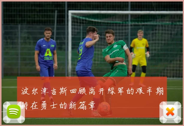 波尔津吉斯回顾离开绿军的艰辛期待在勇士的新篇章