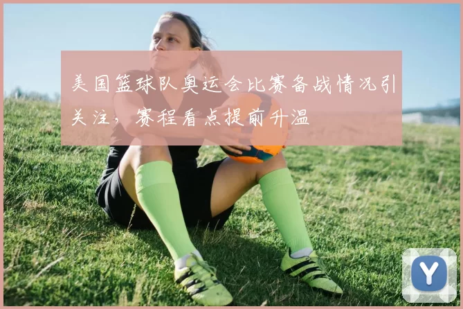 美国篮球队奥运会比赛备战情况引关注，赛程看点提前升温