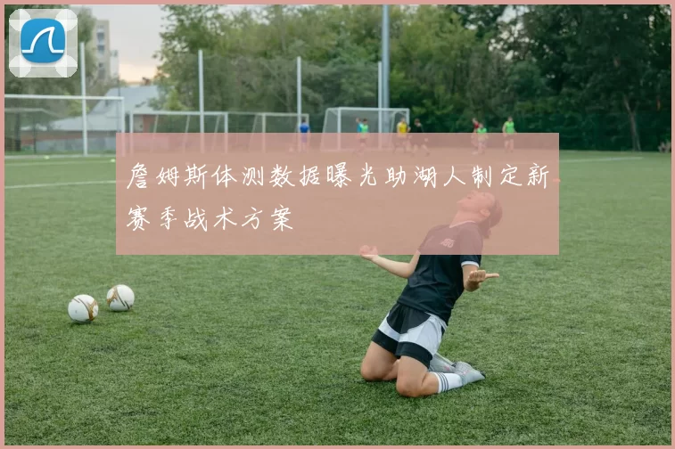 詹姆斯体测数据曝光助湖人制定新赛季战术方案