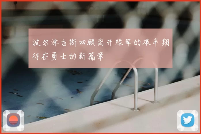 波尔津吉斯回顾离开绿军的艰辛期待在勇士的新篇章