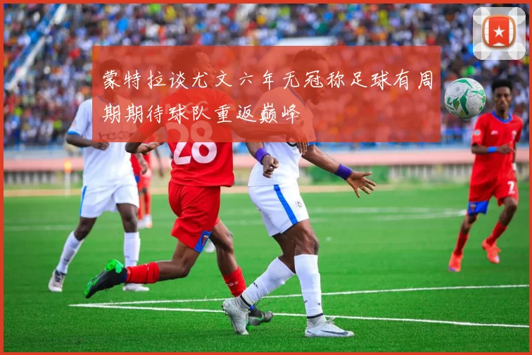 蒙特拉谈尤文六年无冠称足球有周期期待球队重返巅峰