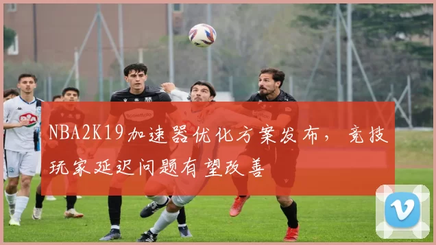 NBA2K19加速器优化方案发布,竞技玩家延迟问题有望改善