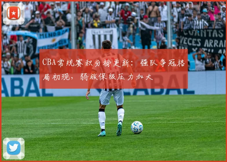 CBA常规赛积分榜更新：强队争冠格局初现，弱旅保级压力加大