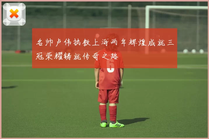 名帅卢伟执教上海两年辉煌成就三冠荣耀铸就传奇之路