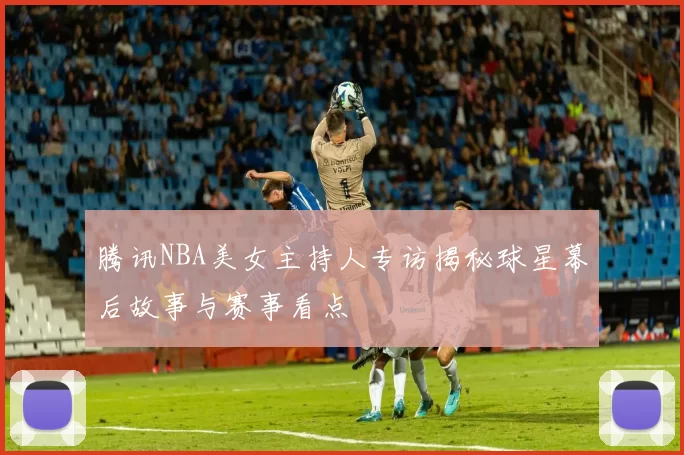 腾讯NBA美女主持人专访揭秘球星幕后故事与赛事看点