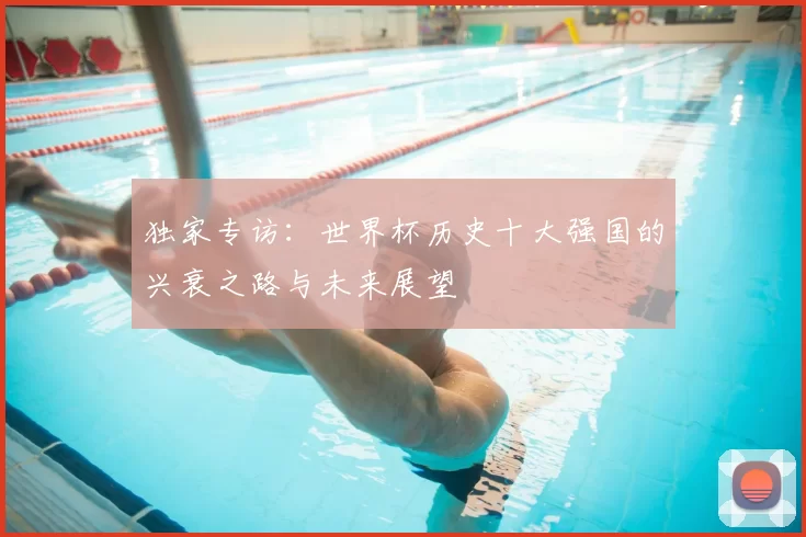 独家专访:世界杯历史十大强国的兴衰之路与未来展望