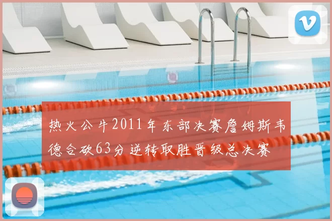 热火公牛2011年东部决赛詹姆斯韦德合砍63分逆转取胜晋级总决赛